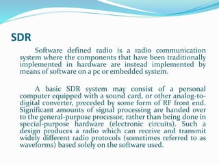 SDR
Software defined radio is a radio communication
system where the components that have been traditionally
implemented in hardware are instead implemented by
means of software on a pc or embedded system.
A basic SDR system may consist of a personal
computer equipped with a sound card, or other analog-to-
digital converter, preceded by some form of RF front end.
Significant amounts of signal processing are handed over
to the general-purpose processor, rather than being done in
special-purpose hardware (electronic circuits). Such a
design produces a radio which can receive and transmit
widely different radio protocols (sometimes referred to as
waveforms) based solely on the software used.
 