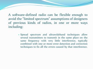 A software-defined radio can be flexible enough to
avoid the "limited spectrum" assumptions of designers
of previous kinds of radios, in one or more ways
including:
 Spread spectrum and ultrawideband techniques allow
several transmitters to transmit in the same place on the
same frequency with very little interference, typically
combined with one or more error detection and correction
techniques to fix all the errors caused by that interference.
 