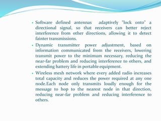  Software defined antennas adaptively "lock onto" a
directional signal, so that receivers can better reject
interference from other directions, allowing it to detect
fainter transmissions.
 Dynamic transmitter power adjustment, based on
information communicated from the receivers, lowering
transmit power to the minimum necessary, reducing the
near-far problem and reducing interference to others, and
extending battery life in portable equipment.
 Wireless mesh network where every added radio increases
total capacity and reduces the power required at any one
node.Each node only transmits loudly enough for the
message to hop to the nearest node in that direction,
reducing near-far problem and reducing interference to
others.
 