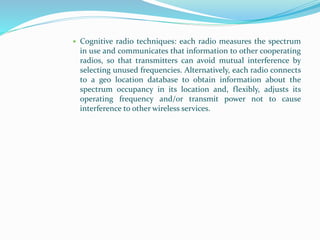  Cognitive radio techniques: each radio measures the spectrum
in use and communicates that information to other cooperating
radios, so that transmitters can avoid mutual interference by
selecting unused frequencies. Alternatively, each radio connects
to a geo location database to obtain information about the
spectrum occupancy in its location and, flexibly, adjusts its
operating frequency and/or transmit power not to cause
interference to other wireless services.
 