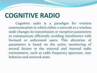 COGNITIVE RADIO
Cognitive radio is a paradigm for wireless
communication in which either a network or a wireless
node changes its transmission or reception parameters
to communicate efficiently avoiding interference with
licensed or unlicensed users. This alteration of
parameters is based on the active monitoring of
several factors in the external and internal radio
environment, such as radio frequency spectrum, user
behavior and network state.
 