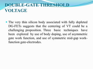 DOUBLE-GATE THRESHOLD
VOLTAGE
 The very thin silicon body associated with fully depleted
DG-FETs suggests that the centering of VT could be a
challenging proposition. Three basic techniques have
been explored by use of body doping, use of asymmetric
gate work function, and use of symmetric mid-gap work-
function gate-electrodes.
 