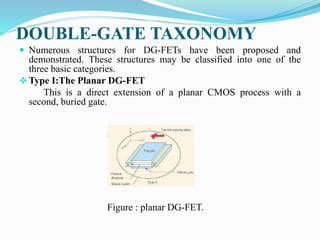 DOUBLE-GATE TAXONOMY
 Numerous structures for DG-FETs have been proposed and
demonstrated. These structures may be classified into one of the
three basic categories.
Type I:The Planar DG-FET
This is a direct extension of a planar CMOS process with a
second, buried gate.
Figure : planar DG-FET.
 