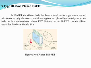 Type III :Non Planar FinFET
In FinFET the silicon body has been rotated on its edge into a vertical
orientation so only the source and drain regions are placed horizontally about the
body, as in a conventional planar FET. Referred to as FinFETs as the silicon
resembles the dorsal fin of a fish.
Figure : Non Planar DG-FET
 