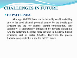 CHALLENGES IN FUTURE
 Fin PATTERNING
Although finFETs have an intrinsically small variability
due to the good channel potential control by the double gate
structure and the low channel dopant concentration, their
variability is dramatically influenced by fin/gate patterning.
And the patterning becomes more difficult in the dense finFET
structures such as scaled SRAMs. Therefore, the precise
fin/patterning control is a key for finFET future.
 