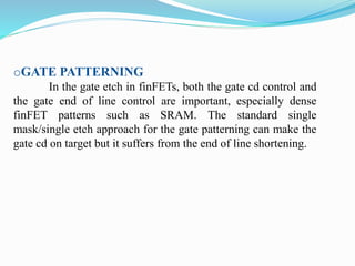 oGATE PATTERNING
In the gate etch in finFETs, both the gate cd control and
the gate end of line control are important, especially dense
finFET patterns such as SRAM. The standard single
mask/single etch approach for the gate patterning can make the
gate cd on target but it suffers from the end of line shortening.
 