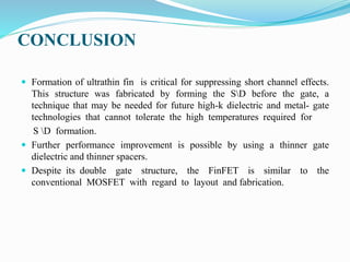 CONCLUSION
 Formation of ultrathin fin is critical for suppressing short channel effects.
This structure was fabricated by forming the SD before the gate, a
technique that may be needed for future high-k dielectric and metal- gate
technologies that cannot tolerate the high temperatures required for
S D formation.
 Further performance improvement is possible by using a thinner gate
dielectric and thinner spacers.
 Despite its double gate structure, the FinFET is similar to the
conventional MOSFET with regard to layout and fabrication.
 
