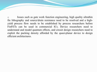 o Issues such as gate work function engineering, high quality ultrathin
fin lithography and sourcedrain resistance need to be resolved and a high-
yield process flow needs to be established by process researchers before
FinFETs can be used in commercial ICs. Device researchers need to
understand and model quantum effects, and circuit design researchers need to
exploit the packing density afforded by the quasi-planar device to design
efficient architectures.
 