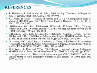 REFERENCES
 S. Thompson, P. Packan and M. Bohr, “MOS scaling ,Transistor challenges for
the 21st century,” Intel Tech.J.,vol.Q3, pp1-19,1998
 C.H.Wann, H. Noda, T. Tanaka, M.Yoshida and C. Hu, “A comparative study of
advanced MOSFET concepts ,” IEEE Trans. Electron Devices, vol. 43, no. 10, pp
1742-1753, Oct. 1996
 D.Hisamoto, W.C. Lee, J.Keidzerski, H.Takeuchi, K.Asano, C.Kuo, T.J.King,
J.Bokor and C.Hu, “A folded channel MOSFET for deep-sub-tenth micron era,”in
IEDM Tech. Dig. 1998, pp 1032-1034
 D.Hisamoto, W.C. Lee, J.Keidzerski, H.Takeuchi, K.Asano, C.Kuo. T.J.King,
J.Bokor and C.Hu, “FinFET-a self-aligned double-gate MOSFET scalable beyond
20 nm,” IEEE Trans.Electron Devices, vol.47, pp. 2320-2325, Dec. 2000.
 X. Huang, W.C. Lee, C.Kuo, D.Hisamoto, L. Chang, J. Keidzerski, E. Anderson,
H.Takeuchi, Y.K. Choi, K.Asano, V.Subramanian, T.J.King, J.Bokor, C.Hu, “ Sub-50
nm FinFET: PMOS,” in IEDM Tech. Dig.1999.,pp 67-70
 H.S. Wong, K. Chan and Y.Taur, “Self-aligned ( top and bottom) double-gate
MOSFET with a 25 nm thick silicon channel,” in IEDM Tech.,Dig.1997,pp. 427-43
 J. Hergenrother et al, “The vertical replacement-gate (VRG) MOSFET: A 50 nm
vertical MOSFET with lithography-independent gate length,” in IEDM Tech. Dig.
1999, pp. 75-78
 