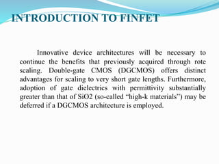 INTRODUCTION TO FINFET
Innovative device architectures will be necessary to
continue the benefits that previously acquired through rote
scaling. Double-gate CMOS (DGCMOS) offers distinct
advantages for scaling to very short gate lengths. Furthermore,
adoption of gate dielectrics with permittivity substantially
greater than that of SiO2 (so-called “high-k materials”) may be
deferred if a DGCMOS architecture is employed.
 