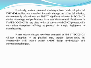 Previously, serious structural challenges have made adoption of
DGCMOS architecture untenable. Recently, through use of the delta device,
now commonly referred to as the FinFET, significant advances in DGCMOS
device technology and performance have been demonstrated. Fabrication in
FinFET-DGCMOS is very close to that of conventional CMOS process, with
only minor disruptions, offering the potential for a rapid deployment to
manufacturing.
Planar product designs have been converted to FinFET–DGCMOS
without disruption to the physical area, thereby demonstrating its
compatibility with today’s planar CMOS design methodology and
automation techniques.
 