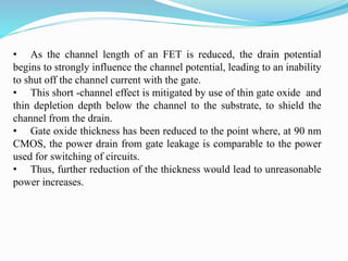 • As the channel length of an FET is reduced, the drain potential
begins to strongly influence the channel potential, leading to an inability
to shut off the channel current with the gate.
• This short -channel effect is mitigated by use of thin gate oxide and
thin depletion depth below the channel to the substrate, to shield the
channel from the drain.
• Gate oxide thickness has been reduced to the point where, at 90 nm
CMOS, the power drain from gate leakage is comparable to the power
used for switching of circuits.
• Thus, further reduction of the thickness would lead to unreasonable
power increases.
 