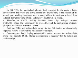 • In DG-FETs, the longitudinal electric field generated by the drain is better
screened from the source end of the channel due to proximity to the channel of the
second gate, resulting in reduced short -channel effects, in particular, reduced drain
induced- barrier lowering (DIBL) and improved subthreshold swing .
• Therefore, as CMOS scaling becomes limited by leakage currents,
DGCMOS offers the opportunity to proceed beyond the performance of single-
gate (SG) bulk-silicon or PDSOI CMOS.
• Both the DIBL and subthreshold swing for the DG device are dramatically
improved relative to those of the bulk-silicon counterpart.
• Decreasing the body doping concentration could improve the subthreshold
swing but degrade DIBL. Hence a compromise is necessary for the bulk-silicon
device design.
 