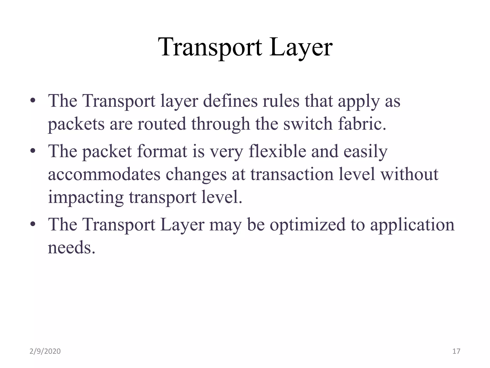 Transport Layer
• The Transport layer defines rules that apply as
packets are routed through the switch fabric.
• The packet format is very flexible and easily
accommodates changes at transaction level without
impacting transport level.
• The Transport Layer may be optimized to application
needs.
172/9/2020
 