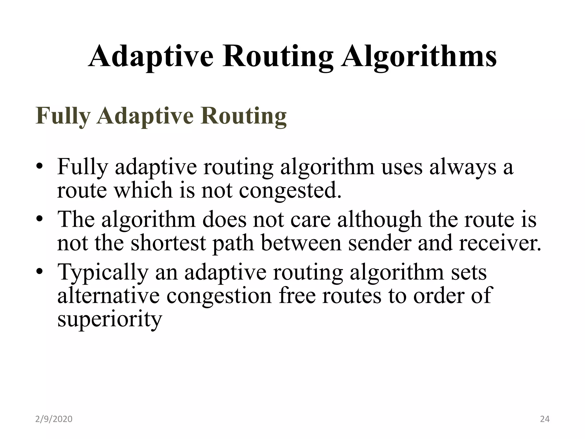 Adaptive Routing Algorithms
Fully Adaptive Routing
• Fully adaptive routing algorithm uses always a
route which is not congested.
• The algorithm does not care although the route is
not the shortest path between sender and receiver.
• Typically an adaptive routing algorithm sets
alternative congestion free routes to order of
superiority
242/9/2020
 