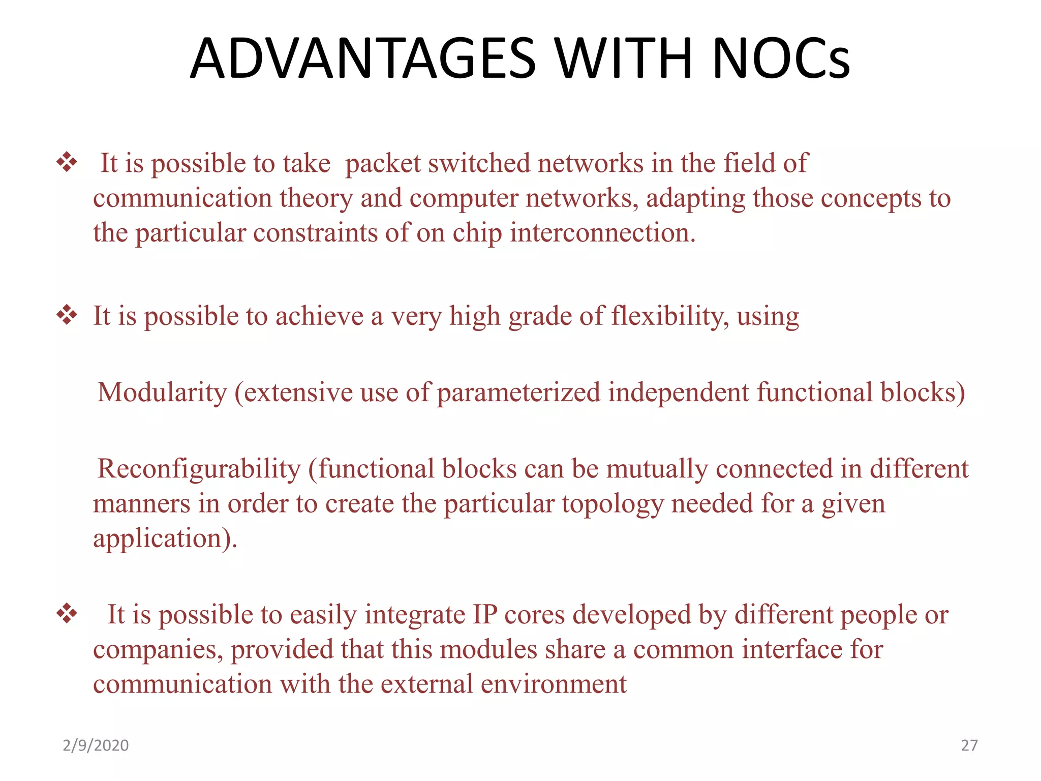 ADVANTAGES WITH NOCs
 It is possible to take packet switched networks in the field of
communication theory and computer networks, adapting those concepts to
the particular constraints of on chip interconnection.
 It is possible to achieve a very high grade of flexibility, using
Modularity (extensive use of parameterized independent functional blocks)
Reconfigurability (functional blocks can be mutually connected in different
manners in order to create the particular topology needed for a given
application).
 It is possible to easily integrate IP cores developed by different people or
companies, provided that this modules share a common interface for
communication with the external environment
272/9/2020
 