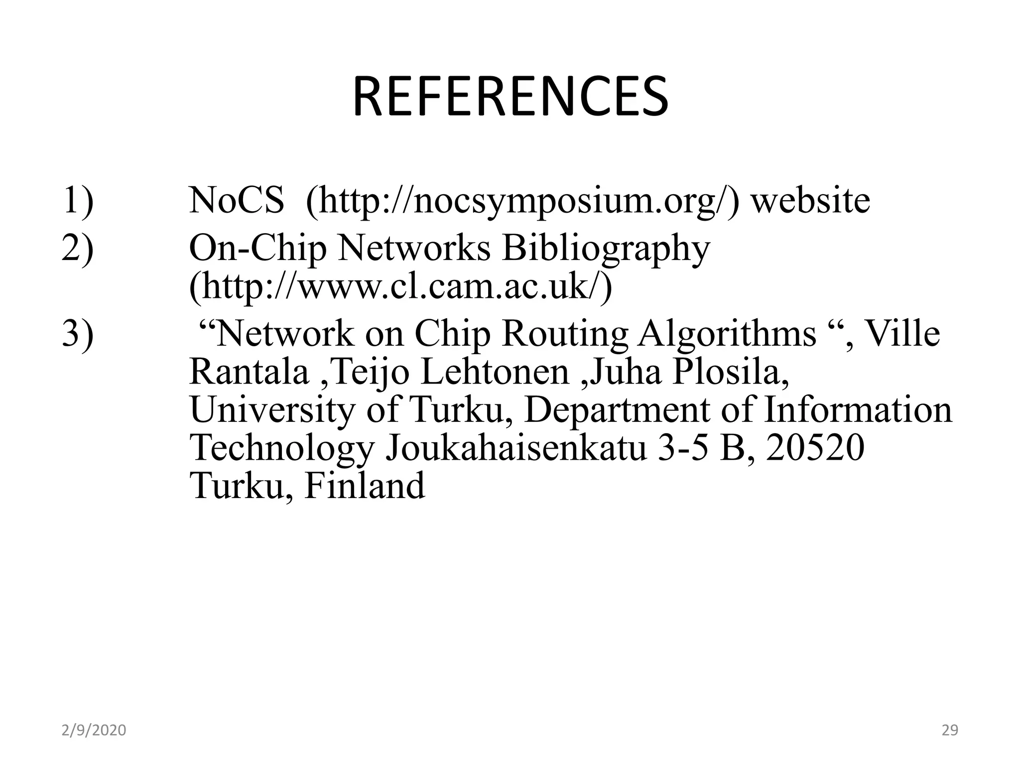 REFERENCES
1) NoCS (http://nocsymposium.org/) website
2) On-Chip Networks Bibliography
(http://www.cl.cam.ac.uk/)
3) “Network on Chip Routing Algorithms “, Ville
Rantala ,Teijo Lehtonen ,Juha Plosila,
University of Turku, Department of Information
Technology Joukahaisenkatu 3-5 B, 20520
Turku, Finland
292/9/2020
 