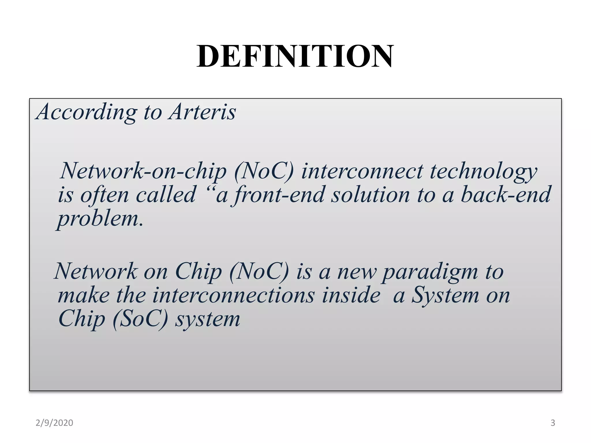 DEFINITION
According to Arteris
Network-on-chip (NoC) interconnect technology
is often called “a front-end solution to a back-end
problem.
Network on Chip (NoC) is a new paradigm to
make the interconnections inside a System on
Chip (SoC) system
32/9/2020
 