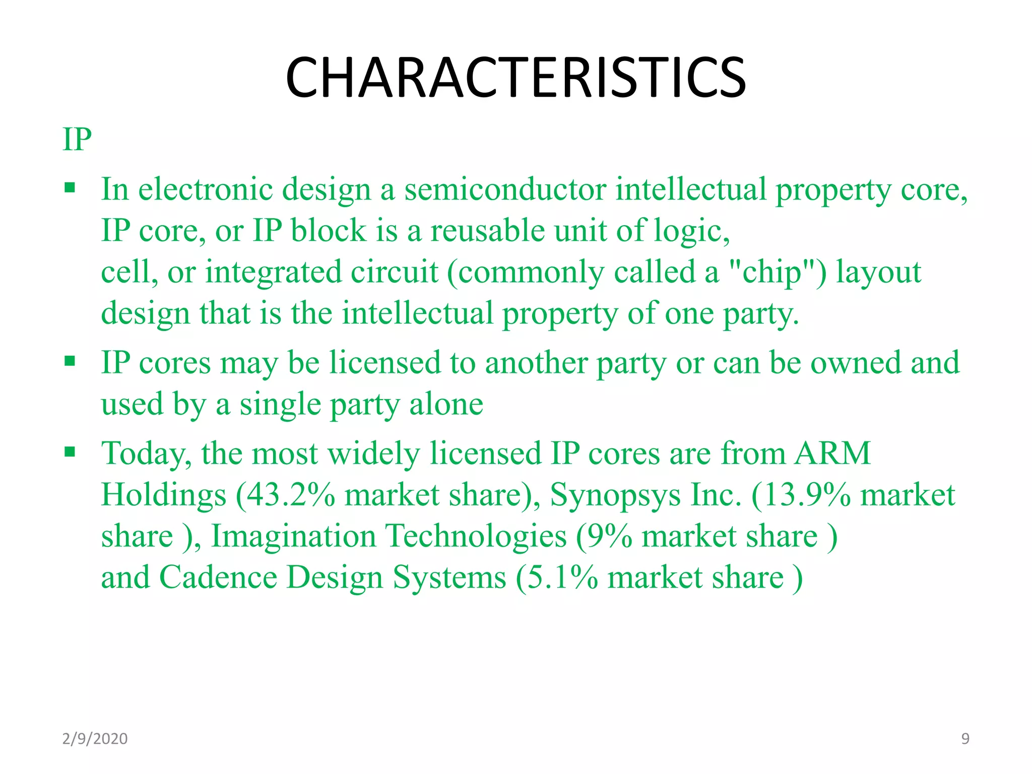 CHARACTERISTICS
IP
 In electronic design a semiconductor intellectual property core,
IP core, or IP block is a reusable unit of logic,
cell, or integrated circuit (commonly called a "chip") layout
design that is the intellectual property of one party.
 IP cores may be licensed to another party or can be owned and
used by a single party alone
 Today, the most widely licensed IP cores are from ARM
Holdings (43.2% market share), Synopsys Inc. (13.9% market
share ), Imagination Technologies (9% market share )
and Cadence Design Systems (5.1% market share )
92/9/2020
 