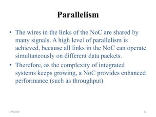 Parallelism
• The wires in the links of the NoC are shared by
many signals. A high level of parallelism is
achieved, because all links in the NoC can operate
simultaneously on different data packets.
• Therefore, as the complexity of integrated
systems keeps growing, a NoC provides enhanced
performance (such as throughput)
112/9/2020
 