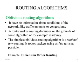 ROUTING ALGORITHMS
Oblivious routing algorithms
 It have no information about conditions of the
network, like traffic amounts or congestions.
 A router makes routing decisions on the grounds of
some algorithm or for example randomly.
 The simplest oblivious routing algorithm is a minimal
turn routing. It routes packets using as few turns as
possible.
Example: Dimension Order Routing
212/9/2020
 