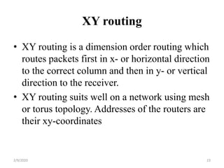 XY routing
• XY routing is a dimension order routing which
routes packets first in x- or horizontal direction
to the correct column and then in y- or vertical
direction to the receiver.
• XY routing suits well on a network using mesh
or torus topology. Addresses of the routers are
their xy-coordinates
232/9/2020
 