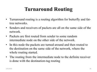 Turnaround Routing
• Turnaround routing is a routing algorithm for butterfly and fat-
tree networks.
• Senders and receivers of packets are all on the same side of the
network.
• Packets are first routed from sender to some random
intermediate node on the other side of the network.
• In this node the packets are turned around and then routed to
the destination on the same side of the network, where the
whole routing started.
• The routing from the intermediate node to the definite receiver
is done with the destination-tag routing
262/9/2020
 