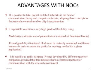 ADVANTAGES WITH NOCs
 It is possible to take packet switched networks in the field of
communication theory and computer networks, adapting those concepts to
the particular constraints of on chip interconnection.
 It is possible to achieve a very high grade of flexibility, using
Modularity (extensive use of parameterized independent functional blocks)
Reconfigurability (functional blocks can be mutually connected in different
manners in order to create the particular topology needed for a given
application).
 It is possible to easily integrate IP cores developed by different people or
companies, provided that this modules share a common interface for
communication with the external environment
272/9/2020
 