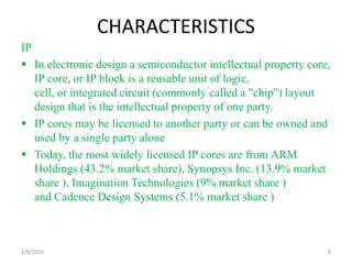 CHARACTERISTICS
IP
 In electronic design a semiconductor intellectual property core,
IP core, or IP block is a reusable unit of logic,
cell, or integrated circuit (commonly called a "chip") layout
design that is the intellectual property of one party.
 IP cores may be licensed to another party or can be owned and
used by a single party alone
 Today, the most widely licensed IP cores are from ARM
Holdings (43.2% market share), Synopsys Inc. (13.9% market
share ), Imagination Technologies (9% market share )
and Cadence Design Systems (5.1% market share )
92/9/2020
 