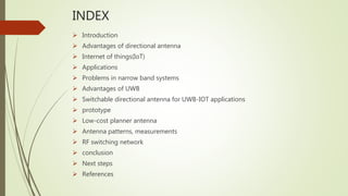 INDEX
 Introduction
 Advantages of directional antenna
 Internet of things(IoT)
 Applications
 Problems in narrow band systems
 Advantages of UWB
 Switchable directional antenna for UWB-IOT applications
 prototype
 Low-cost planner antenna
 Antenna patterns, measurements
 RF switching network
 conclusion
 Next steps
 References
 