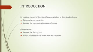 INTRODUCTION
By enabling control of direction of power radiation of directional antenna,
 Reduce channel contention
 Increase the communication range of nodes
Consequently ,
 Increase the throughput
 Energy efficiency of low power wire less networks
 