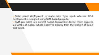 ▸Solar panel deployment is made with Pyro squib whereas DGA
deployment is designed using SMA based pin puller.
▸SMA pin puller is a current based deployment device which requires
2.0 Amps of current which is derived directly from the string-2 of bus-A
and bus-B.
10
 