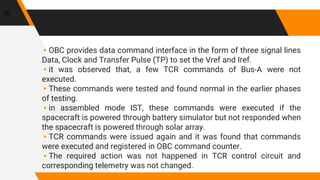 ▸OBC provides data command interface in the form of three signal lines
Data, Clock and Transfer Pulse (TP) to set the Vref and Iref.
▸it was observed that, a few TCR commands of Bus-A were not
executed.
▸These commands were tested and found normal in the earlier phases
of testing.
▸in assembled mode IST, these commands were executed if the
spacecraft is powered through battery simulator but not responded when
the spacecraft is powered through solar array.
▸TCR commands were issued again and it was found that commands
were executed and registered in OBC command counter.
▸The required action was not happened in TCR control circuit and
corresponding telemetry was not changed.
16
 