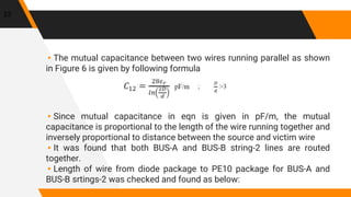 ▸The mutual capacitance between two wires running parallel as shown
in Figure 6 is given by following formula
▸Since mutual capacitance in eqn is given in pF/m, the mutual
capacitance is proportional to the length of the wire running together and
inversely proportional to distance between the source and victim wire
▸It was found that both BUS-A and BUS-B string-2 lines are routed
together.
▸Length of wire from diode package to PE10 package for BUS-A and
BUS-B srtings-2 was checked and found as below:
23
 