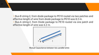 ▸Bus-B string-2, from diode package to PE10 routed via two patches and
effective length of wire from diode package to PE10 was 8.2 m.
▸Bus-A string-2, from Diode package to PE10 routed via one patch and
effective length of wire was 6.2 m.
24
Mutual Capacitance between two parallel wires
 