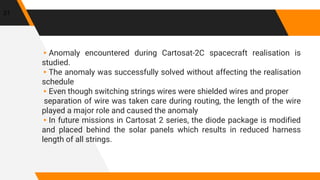 ▸Anomaly encountered during Cartosat-2C spacecraft realisation is
studied.
▸The anomaly was successfully solved without affecting the realisation
schedule
▸Even though switching strings wires were shielded wires and proper
separation of wire was taken care during routing, the length of the wire
played a major role and caused the anomaly
▸In future missions in Cartosat 2 series, the diode package is modified
and placed behind the solar panels which results in reduced harness
length of all strings.
31
 
