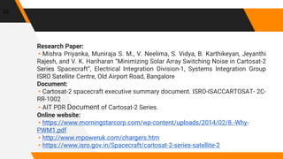 Research Paper:
▸Mishra Priyanka, Muniraja S. M., V. Neelima, S. Vidya, B. Karthikeyan, Jeyanthi
Rajesh, and V. K. Hariharan “Minimizing Solar Array Switching Noise in Cartosat-2
Series Spacecraft”, Electrical Integration Division-1, Systems Integration Group
ISRO Satellite Centre, Old Airport Road, Bangalore
Document:
▸Cartosat-2 spacecraft executive summary document. ISRO-ISACCARTOSAT- 2C-
RR-1002
▸AIT PDR Document of Cartosat-2 Series.
Online website:
▸https://www.morningstarcorp.com/wp-content/uploads/2014/02/8.-Why-
PWM1.pdf
▸http://www.mpoweruk.com/chargers.htm
▸https://www.isro.gov.in/Spacecraft/cartosat-2-series-satellite-2
33
 