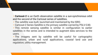 ▸Cartosat-2 is an Earth observation satellite in a sun-synchronous orbit
and the second of the Cartosat series of satellites.
▸The satellite was built, launched and maintained by the ISRO.
▸Cartosat-2 Series Satellite is the primary satellite carried by PSLV-C40.
▸This remote sensing satellite is similar in configuration to earlier
satellites in the series and is intended to augment data services to the
users.
▸The imagery sent by satellite will be useful for cartographic
applications, urban and rural applications, coastal land use and
regulation, utility management.
5
 