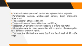 ▸Cartosat-2 series spacecraft carries four high resolution payloads
▸Panchromatic camera, Multispectral camera, Event monitoring
camera-1&2.
▸The spacecraft altitude is 505 km.
▸The overall mass of the satellite is around 725 kg.
▸Spacecraft DC power generation capability is around 986 watts.
▸It has solar array for power generation which consists of 4 deployable
solar panels as shown in Figure.
▸There are two identical raw buses Bus-A and Bus-B each of 30 – 42V
range.
7
 