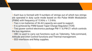 ▸Each bus is formed with 9 numbers of strings out of which two strings
are operated in duty cycle mode based on the Pulse Width Modulation
(PWM) with frequency of 15 KHz ± 1.5 KHz.
▸Two Li-ion batteries of 36 AH capacity are used to support.
▸It is achieved by PWM based Taper Charge Regulator (TCR)
▸Two power control electronics package PW-11 & PW-21 which controls
the bus regulation.
▸OBC is used to carry out functions such as Telemetry, Tele-command,
Attitude and Orbit Control functions and Thermal management.
▸EED interfaces and Relay supplies.
8
 