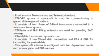▸Provides serial Tele-command and Telemetry interface.
▸TT&C-RF system of spacecraft is used for communicating to
spacecraft from ground stations.
▸It consists of two chains of S-Band transponders connected to a
common antenna system.
▸TTC-Main and Null Filling Antennas are used for providing 360⁰
coverage.
▸X-band data transmission system is used.
▸It consists of two X-band data transmitters and PAA & DGA for
transmitting the payload data.
▸This spacecraft mission is configured with two deployment events
such as solar panel and DGA antenna.
9
 