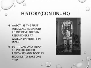 HISTORY(CONTINUED)
 WABOT I IS THE FIRST
FULL SCALE HUMANOID
ROBOT DEVELOPED BY
RESEARCHERS AT
WASEDA UNIVERSITY IN
JAPAN.
 BUT IT CAN ONLY REPLY
TO PRE RECORDED
RESPONSES AND TOOK 45
SECONDS TO TAKE ONE
STEP. 10
 