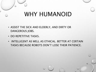 WHY HUMANOID
• ASSIST THE SICK AND ELDERLY, AND DIRTY OR
DANGEROUS JOBS.
• DO REPETITIVE TASKS.
• INTELLIGENT AS WELL AS ETHICAL. BETTER AT CERTAIN
TASKS BECAUSE ROBOTS DON’T LOSE THEIR PATIENCE.
13
 