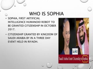 WHO IS SOPHIA
• SOPHIA, FIRST ARTIFICIAL
INTELLIGENCE HUMANOID ROBOT TO
BE GRANTED CITIZENSHIP IN OCTOBER
2017.
• CITIZENSHIP GRANTED BY KINGDOM OF
SAUDI ARABIA BY IN A THREE DAY
EVENT HELD IN RIYADH.
14
 
