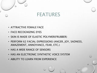 FEATURES
• ATTRACTIVE FEMALE FACE
• FACE RECOGNIZING EYES
• SKIN IS MADE OF ELASTIC POLYMER(FRUBBER)
• PERFORM 62 FACIAL EXPRESSIONS (ANGER, JOY, SADNESS,
AMAZEMENT, ANNOYANCE, FEAR, ETC.)
• HAS A WIDE RANGE OF SENSORS
• HAS AN ELECTRONIC SYNTHETIC VOICE SYSTEM
• ABILITY TO LEARN FROM EXPERIENCE
17
 