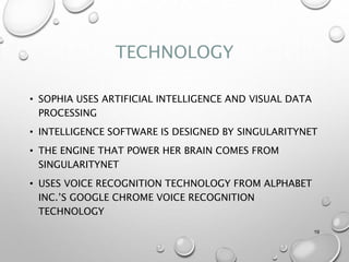 TECHNOLOGY
• SOPHIA USES ARTIFICIAL INTELLIGENCE AND VISUAL DATA
PROCESSING
• INTELLIGENCE SOFTWARE IS DESIGNED BY SINGULARITYNET
• THE ENGINE THAT POWER HER BRAIN COMES FROM
SINGULARITYNET
• USES VOICE RECOGNITION TECHNOLOGY FROM ALPHABET
INC.’S GOOGLE CHROME VOICE RECOGNITION
TECHNOLOGY
19
 