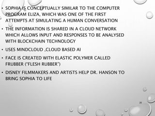 20
• SOPHIA IS CONCEPTUALLY SIMILAR TO THE COMPUTER
PROGRAM ELIZA, WHICH WAS ONE OF THE FIRST
ATTEMPTS AT SIMULATING A HUMAN CONVERSATION
• THE INFORMATION IS SHARED IN A CLOUD NETWORK
WHICH ALLOWS INPUT AND RESPONSES TO BE ANALYSED
WITH BLOCKCHAIN TECHNOLOGY
• USES MINDCLOUD ,CLOUD BASED AI
• FACE IS CREATED WITH ELASTIC POLYMER CALLED
FRUBBER (“FLESH RUBBER”)
• DISNEY FILMMAKERS AND ARTISTS HELP DR. HANSON TO
BRING SOPHIA TO LIFE
 