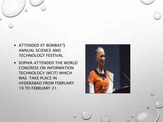  ATTENDED IIT BOMBAY’S
ANNUAL SCIENCE AND
TECHNOLOGY FESTIVAL
 SOPHIA ATTENDED THE WORLD
CONGRESS ON INFORMATION
TECHNOLOGY (WCIT) WHICH
WAS TAKE PLACE IN
HYDERABAD FROM FEBRUARY
19 TO FEBRUARY 21.
22
 