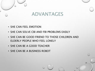 ADVANTAGES
• SHE CAN FEEL EMOTION
• SHE CAN SOLVE CBI AND FBI PROBLEMS EASILY
• SHE CAN BE GOOD FRIEND TO THOSE CHILDREN AND
ELDERLY PEOPLE WHO FEEL LONELY
• SHE CAN BE A GOOD TEACHER
• SHE CAN BE A BUSINESS ROBOT
23
 