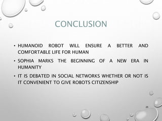 CONCLUSION
• HUMANOID ROBOT WILL ENSURE A BETTER AND
COMFORTABLE LIFE FOR HUMAN
• SOPHIA MARKS THE BEGINNING OF A NEW ERA IN
HUMANITY
• IT IS DEBATED IN SOCIAL NETWORKS WHETHER OR NOT IS
IT CONVENIENT TO GIVE ROBOTS CITIZENSHIP
25
 